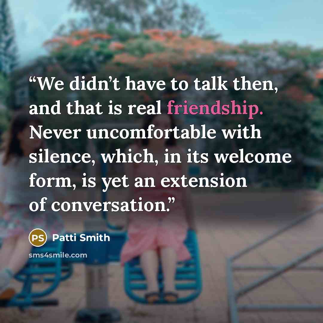 “We didn’t have to talk then, and that is real friendship. Never uncomfortable with silence, which, in its welcome form, is yet an extension of conversation.” quote by Patti Smith