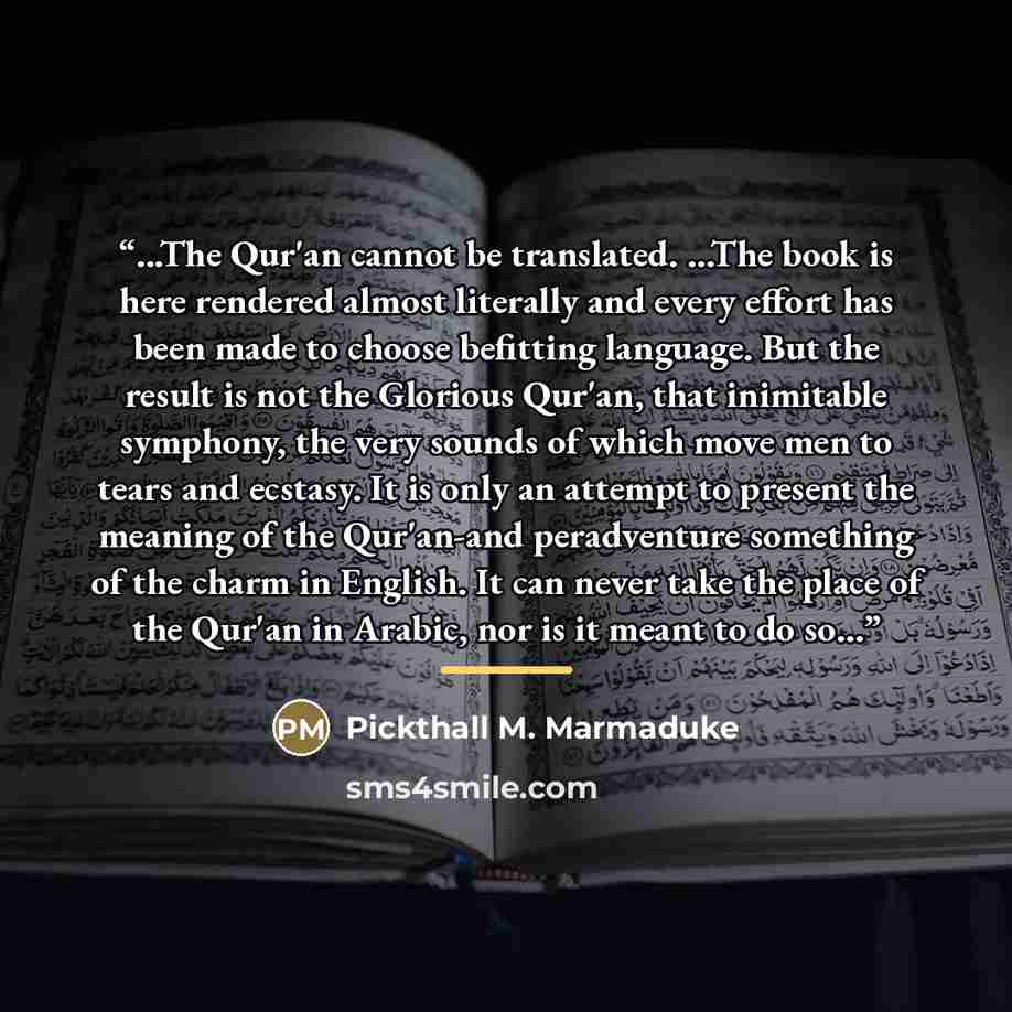 “...The Qur'an cannot be translated. ...The book is here rendered almost literally and every effort has been made to choose befitting language. But the result is not the Glorious Qur'an, that inimitable symphony, the very sounds of which move men to tears and ecstasy. It is only an attempt to…” quote by Pickthall M. Marmaduke