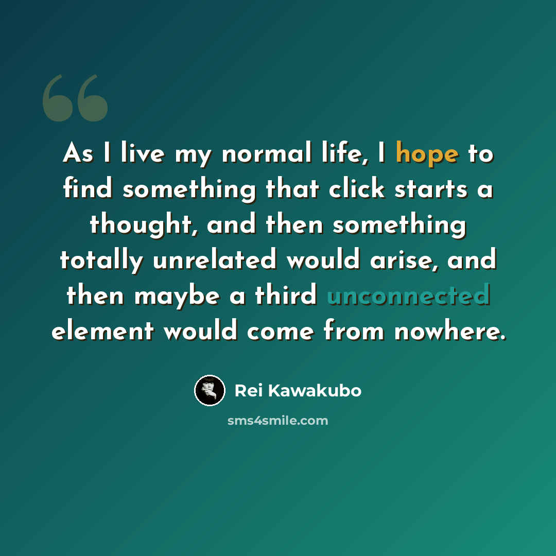 “As I live my normal life, I hope to find something that click starts a thought, and then something totally unrelated would arise, and then maybe a third unconnected element would come from nowhere.” quote by Rei Kawakubo