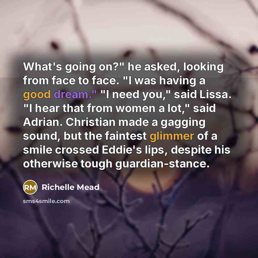 “What's going on?" he asked, looking from face to face. "I was having a good dream." "I need you," said Lissa. "I hear that from women a lot," said Adrian. Christian made a gagging sound, but the faintest glimmer of a smile crossed Eddie's lips, despite his otherwise tough guardian-stance.” quote by Richelle Mead