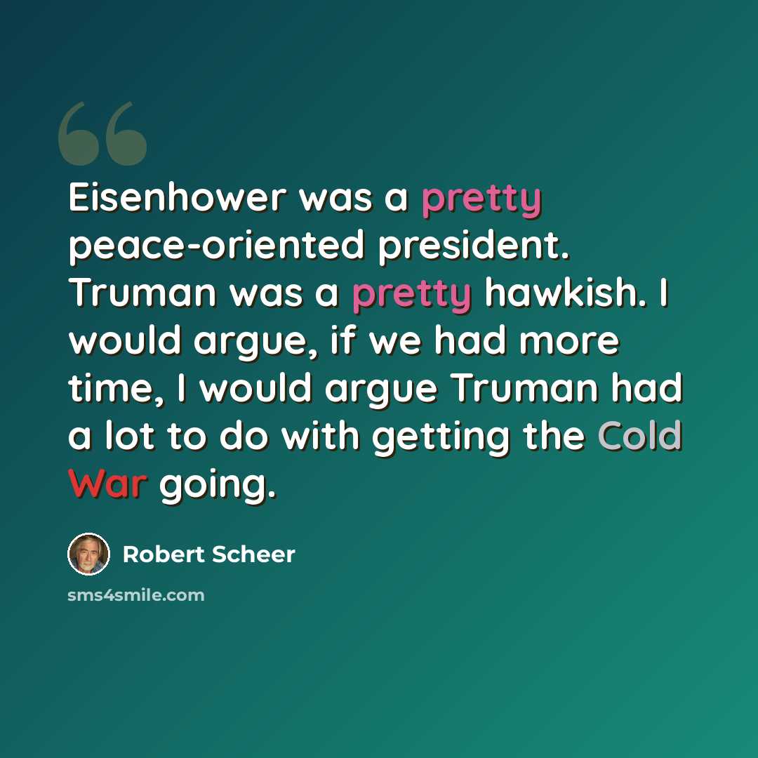“Eisenhower was a pretty peace-oriented president. Truman was a pretty hawkish. I would argue, if we had more time, I would argue Truman had a lot to do with getting the Cold War going.” quote by Robert Scheer