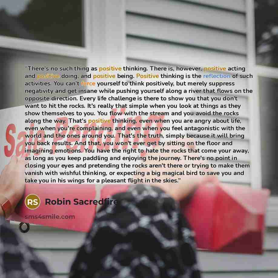 “There's no such thing as positive thinking. There is, however, positive acting and positive doing, and positive being. Positive thinking is the reflection of such activities. You can't force yourself to think positively, but merely suppress negativity and get insane while pushing yourself along a…” quote by Robin Sacredfire