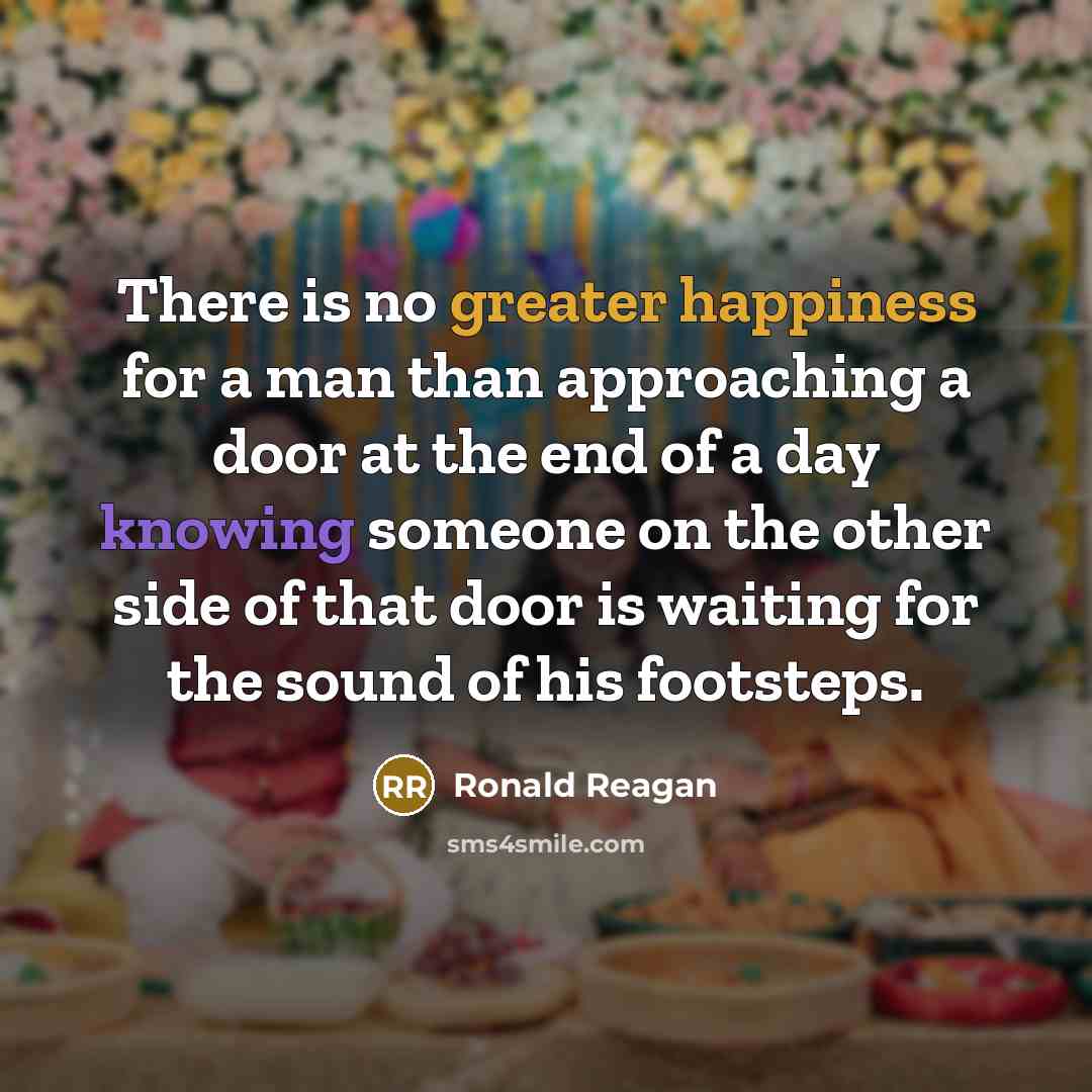 “There is no greater happiness for a man than approaching a door at the end of a day knowing someone on the other side of that door is waiting for the sound of his footsteps.” quote by Ronald Reagan