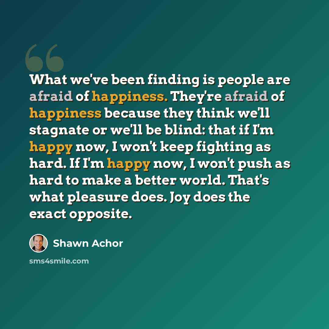 “What we've been finding is people are afraid of happiness. They're afraid of happiness because they think we'll stagnate or we'll be blind: that if I'm happy now, I won't keep fighting as hard. If I'm happy now, I won't push as hard to make a better world. That's what pleasure does. Joy does the…” quote by Shawn Achor