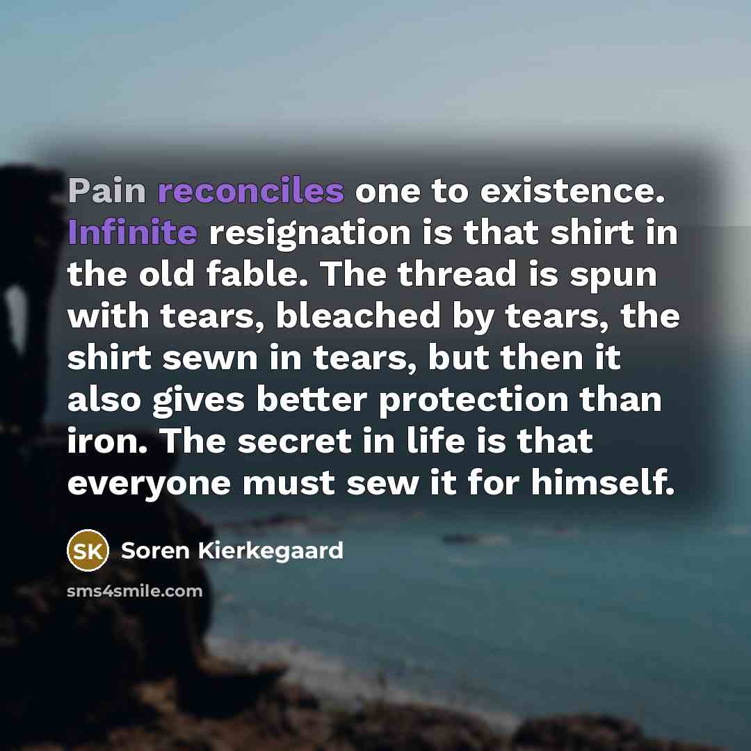 “Pain reconciles one to existence. Infinite resignation is that shirt in the old fable. The thread is spun with tears, bleached by tears, the shirt sewn in tears, but then it also gives better protection than iron. The secret in life is that everyone must sew it for himself.” quote by Soren Kierkegaard