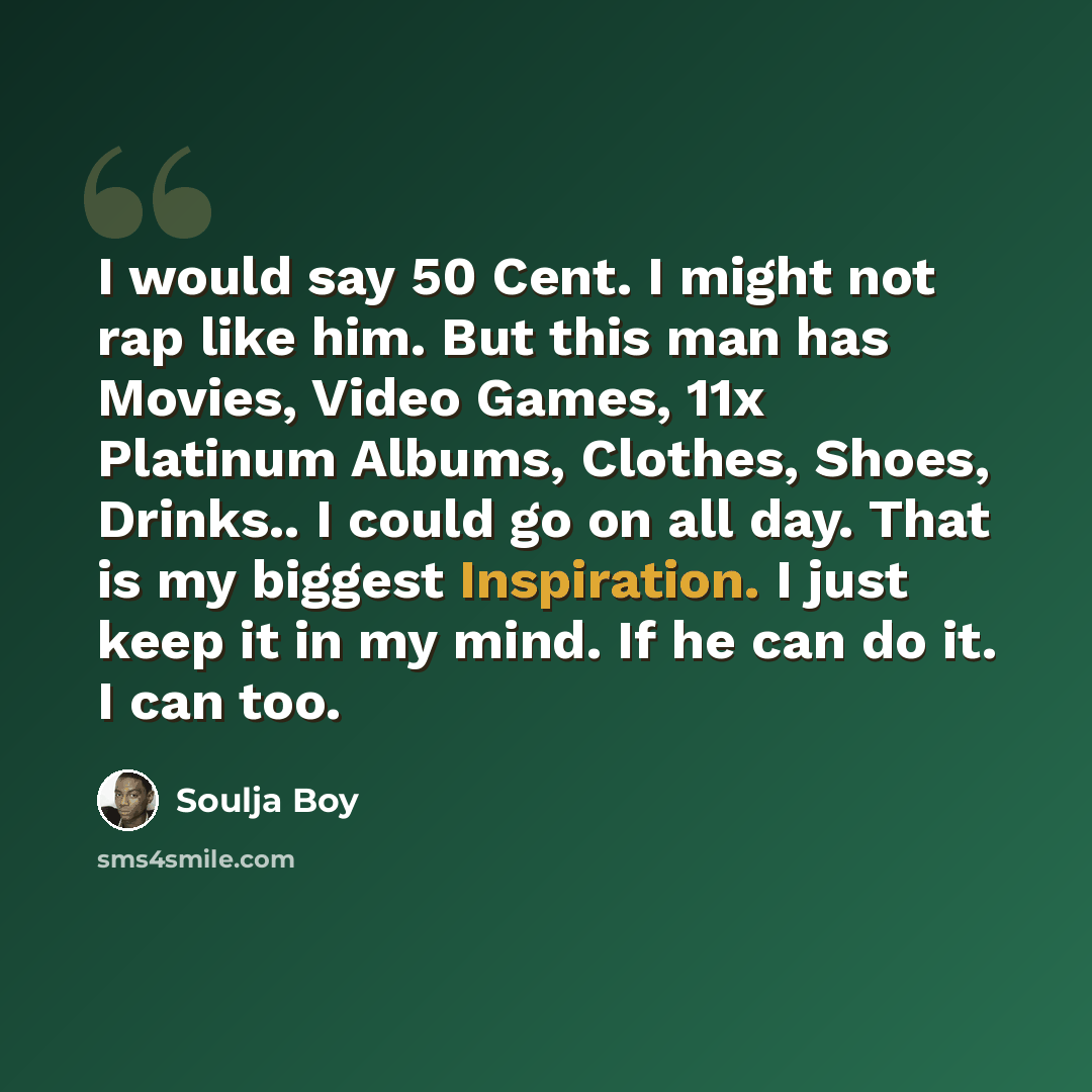 “I would say 50 Cent. I might not rap like him. But this man has Movies, Video Games, 11x Platinum Albums, Clothes, Shoes, Drinks.. I could go on all day. That is my biggest Inspiration. I just keep it in my mind. If he can do it. I can too.” quote by Soulja Boy