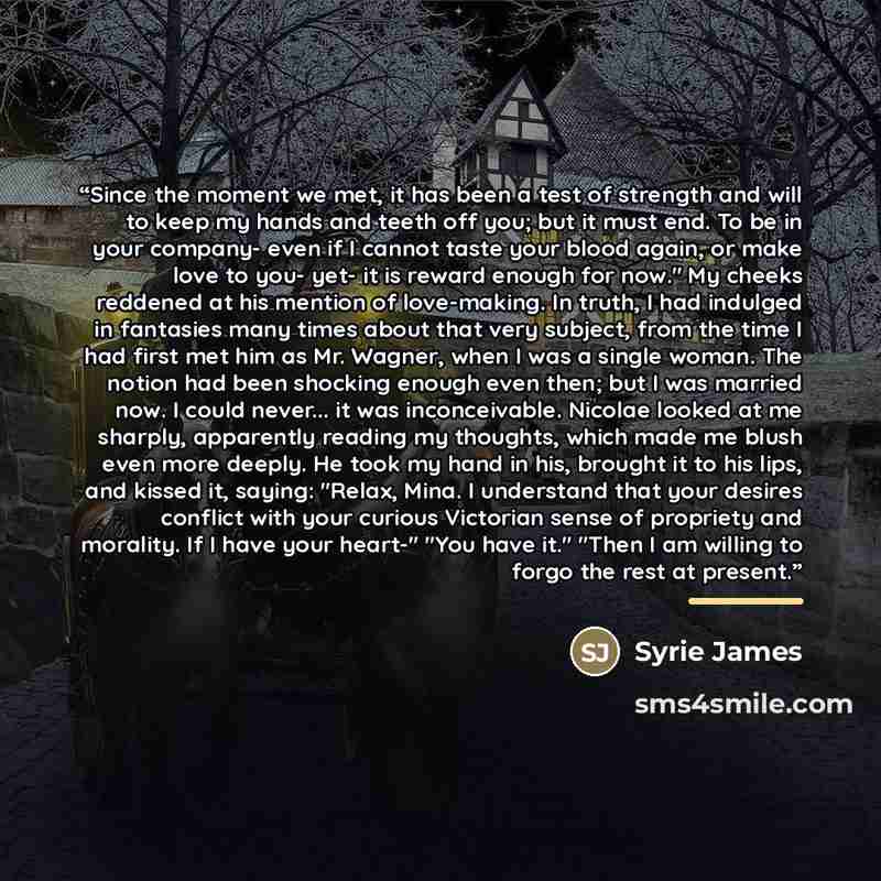 “Since the moment we met, it has been a test of strength and will to keep my hands and teeth off you; but it must end. To be in your company- even if I cannot taste your blood again, or make love to you- yet- it is reward enough for now." My cheeks reddened at his mention of love-making. In truth…” quote by Syrie James
