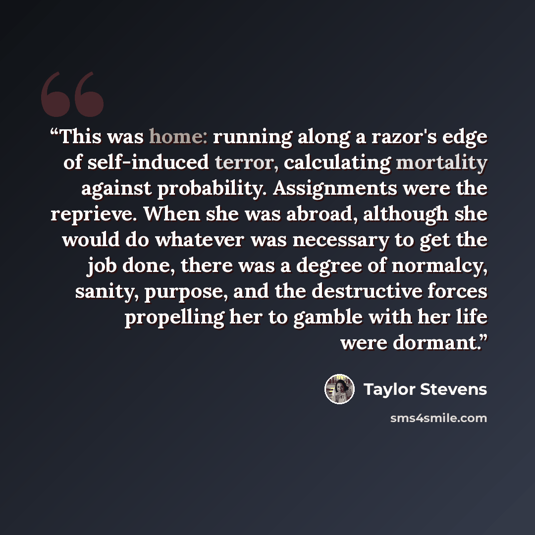 “This was home: running along a razor's edge of self-induced terror, calculating mortality against probability. Assignments were the reprieve. When she was abroad, although she would do whatever was necessary to get the job done, there was a degree of normalcy, sanity, purpose, and the destructive…” quote by Taylor Stevens
