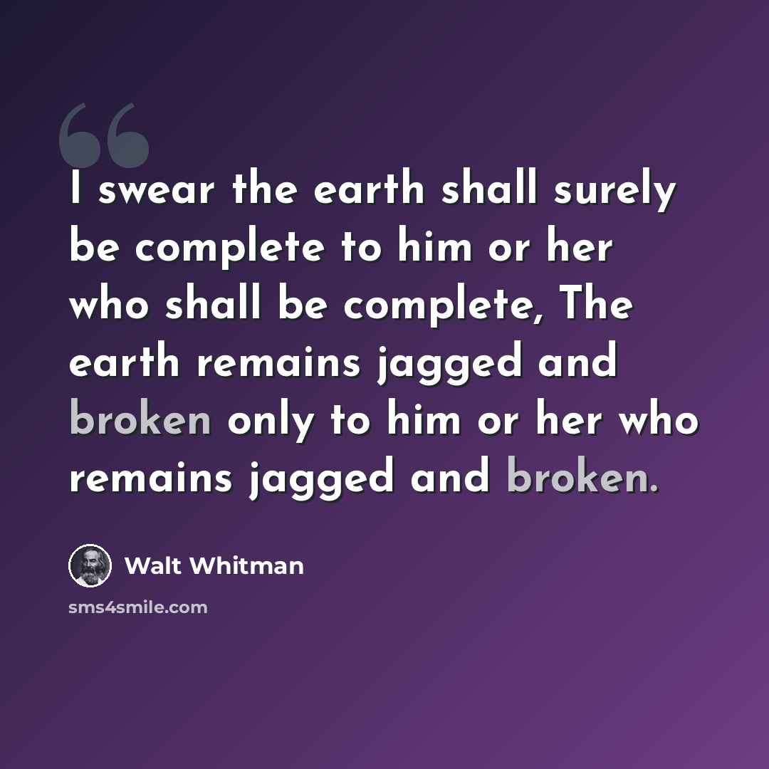 “I swear the earth shall surely be complete to him or her who shall be complete, The earth remains jagged and broken only to him or her who remains jagged and broken.” quote by Walt Whitman