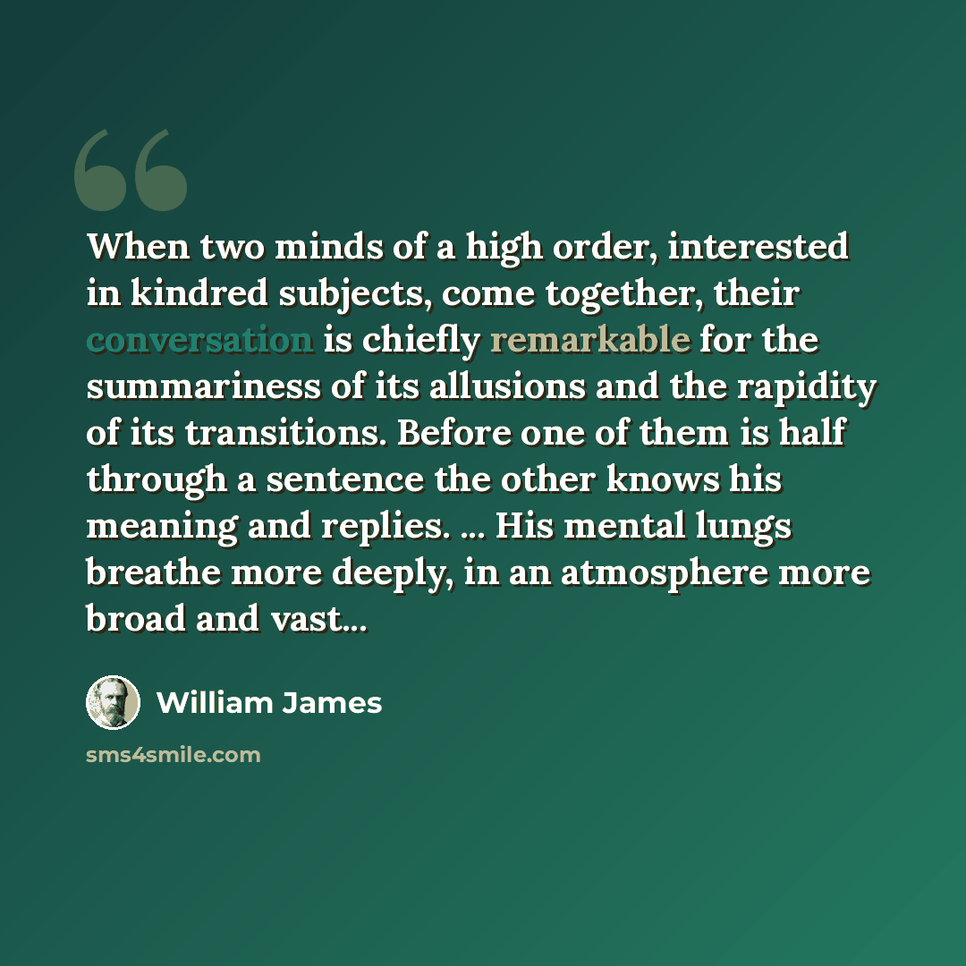 “When two minds of a high order, interested in kindred subjects, come together, their conversation is chiefly remarkable for the summariness of its allusions and the rapidity of its transitions. Before one of them is half through a sentence the other knows his meaning and replies. ... His mental…” quote by William James
