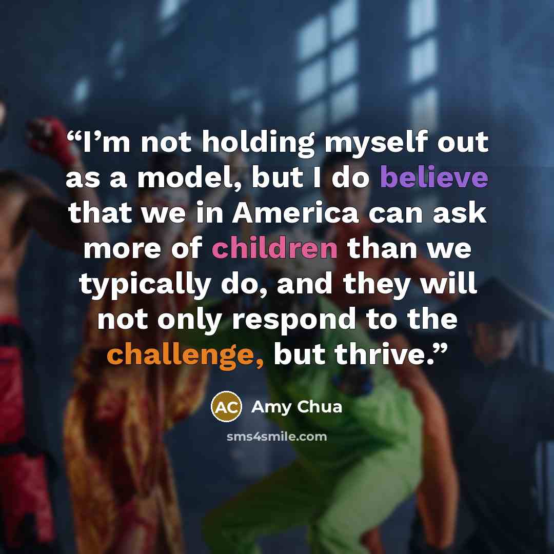 “I’m not holding myself out as a model, but I do believe that we in America can ask more of children than we typically do, and they will not only respond to the challenge, but thrive.” quote by Amy Chua
