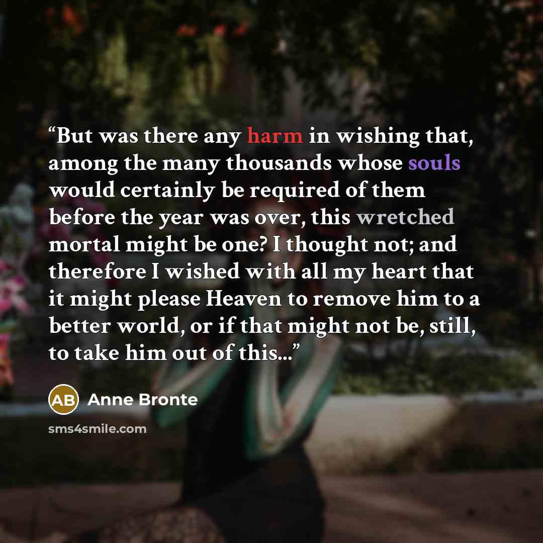 “But was there any harm in wishing that, among the many thousands whose souls would certainly be required of them before the year was over, this wretched mortal might be one? I thought not; and therefore I wished with all my heart that it might please Heaven to remove him to a better world, or if…” quote by Anne Brontë