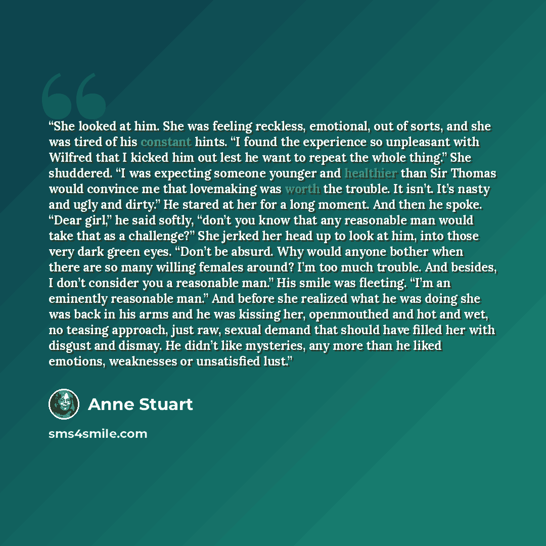 “She looked at him. She was feeling reckless, emotional, out of sorts, and she was tired of his constant hints. “I found the experience so unpleasant with Wilfred that I kicked him out lest he want to repeat the whole thing.” She shuddered. “I was expecting someone younger and healthier than Sir…” quote by Anne Stuart