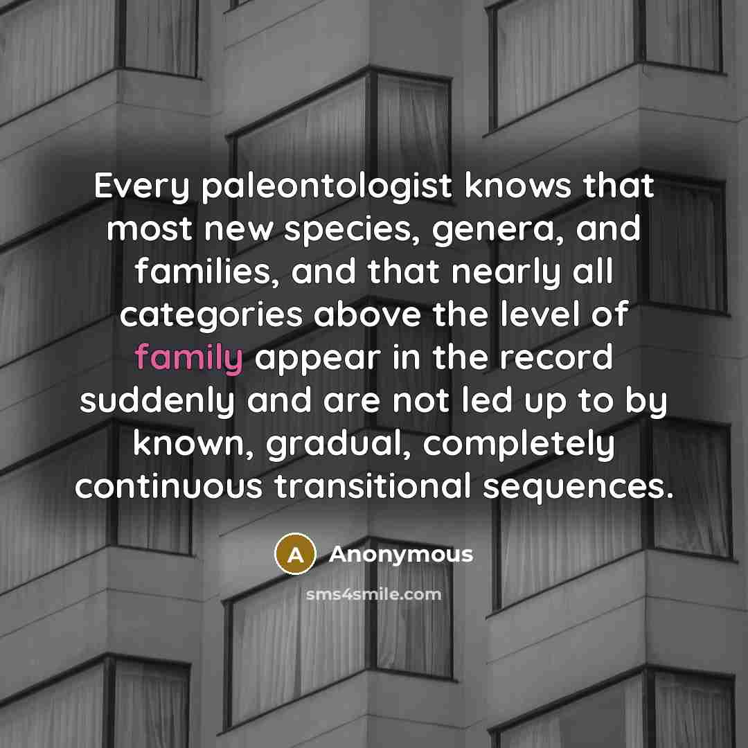 “Every paleontologist knows that most new species, genera, and families, and that nearly all categories above the level of family appear in the record suddenly and are not led up to by known, gradual, completely continuous transitional sequences.” quote by Anonymous
