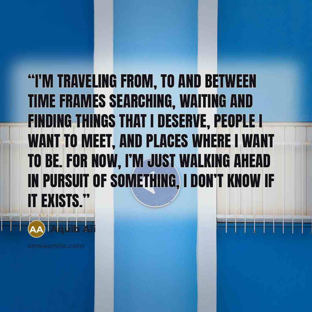 “I'm traveling from, to and between time frames searching, waiting and finding things that I deserve, people I want to meet, and places where I want to be. For now, I’m just walking ahead in pursuit of something, I don’t know if it exists.” quote by Aquib Ali