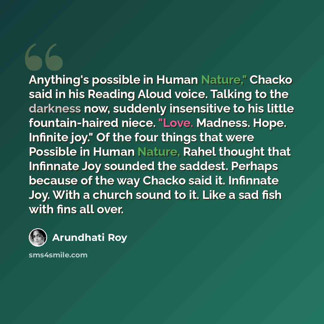 “Anything's possible in Human Nature," Chacko said in his Reading Aloud voice. Talking to the darkness now, suddenly insensitive to his little fountain-haired niece. "Love. Madness. Hope. Infinite joy." Of the four things that were Possible in Human Nature, Rahel thought that Infinnate Joy sounded…” quote by Arundhati Roy