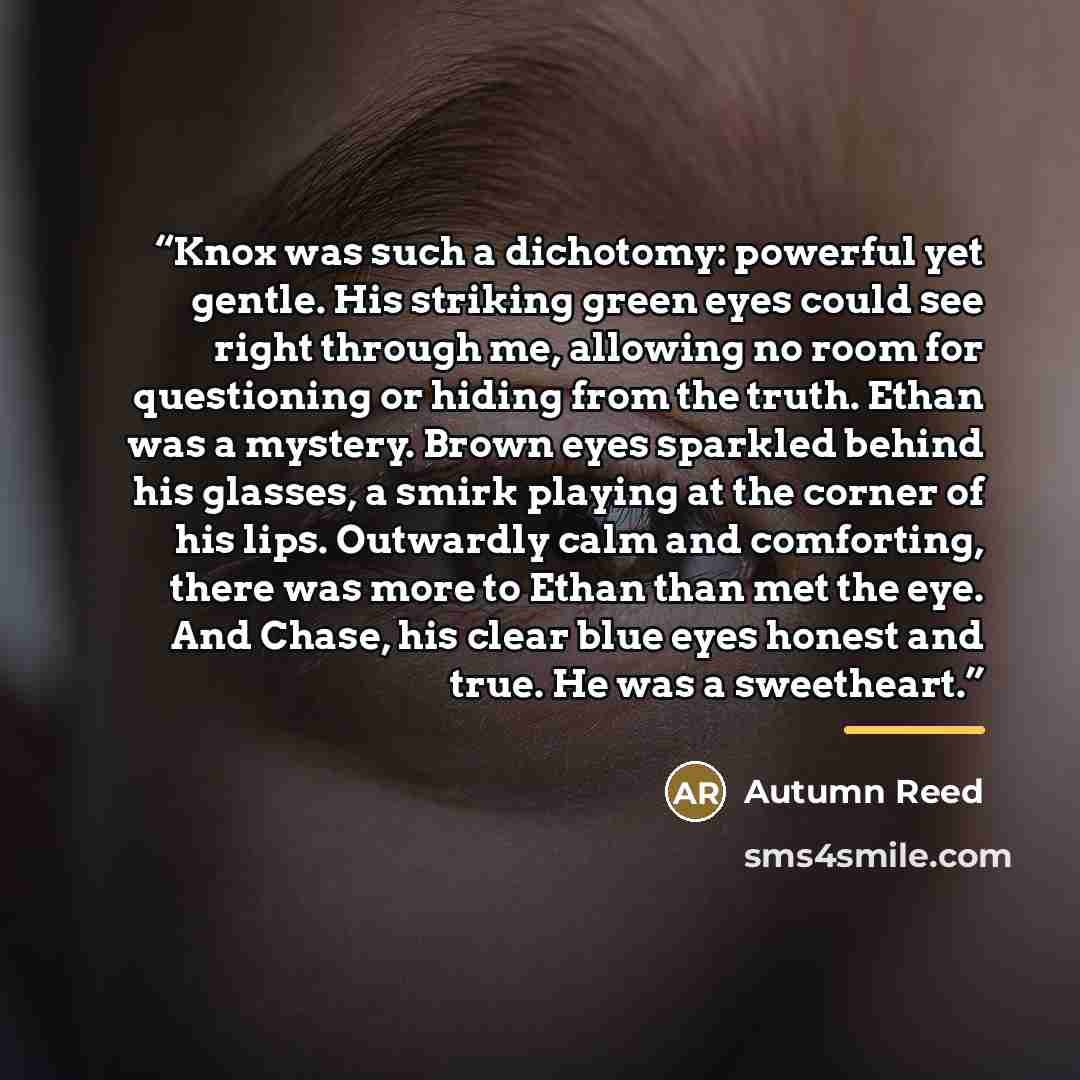 “Knox was such a dichotomy: powerful yet gentle. His striking green eyes could see right through me, allowing no room for questioning or hiding from the truth. Ethan was a mystery. Brown eyes sparkled behind his glasses, a smirk playing at the corner of his lips. Outwardly calm and comforting…” quote by Autumn Reed