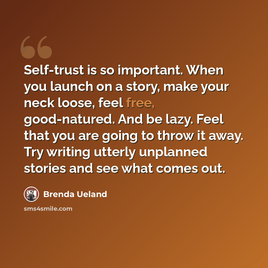 “Self-trust is so important. When you launch on a story, make your neck loose, feel free, good-natured. And be lazy. Feel that you are going to throw it away. Try writing utterly unplanned stories and see what comes out.” quote by Brenda Ueland
