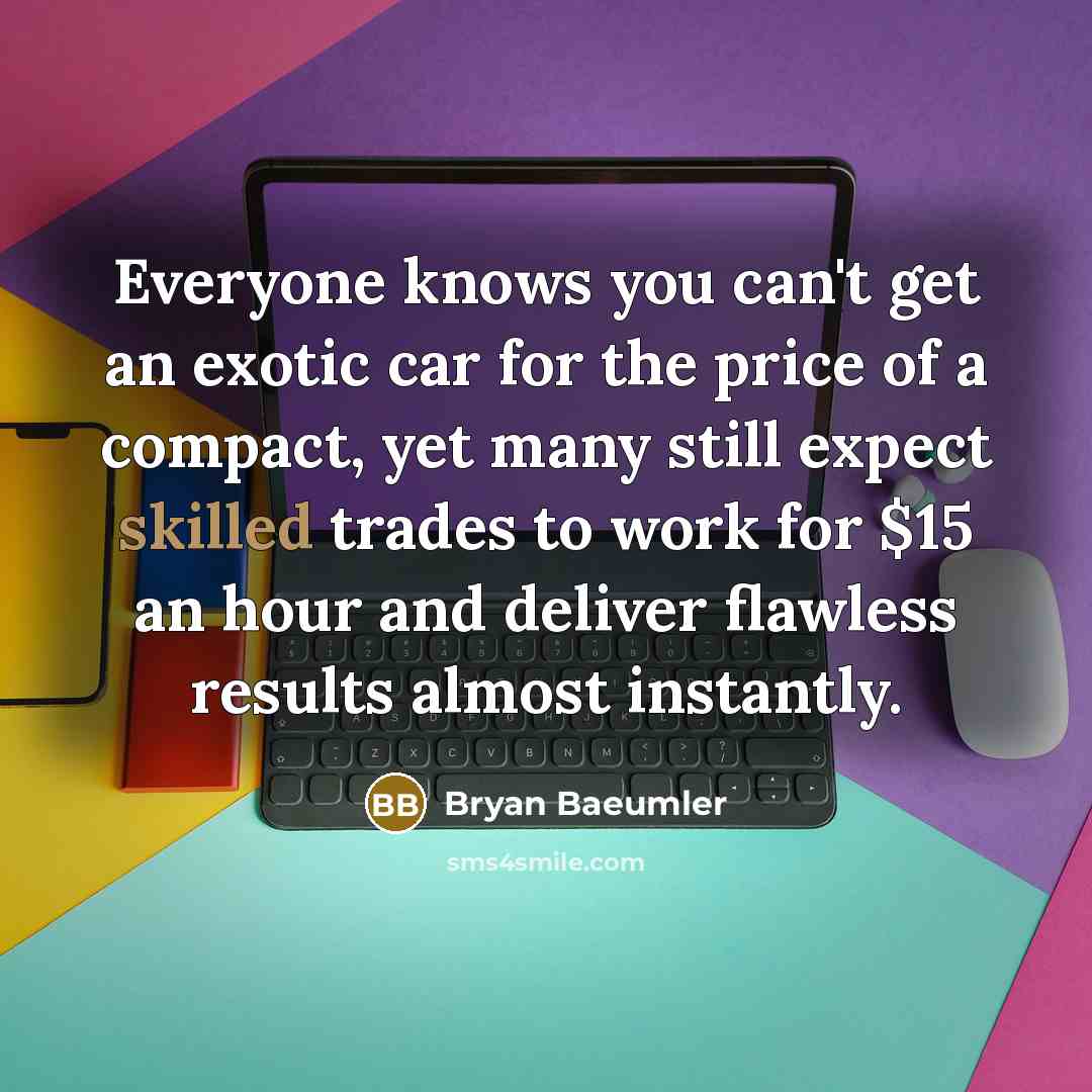 “Everyone knows you can't get an exotic car for the price of a compact, yet many still expect skilled trades to work for $15 an hour and deliver flawless results almost instantly.” quote by Bryan Baeumler