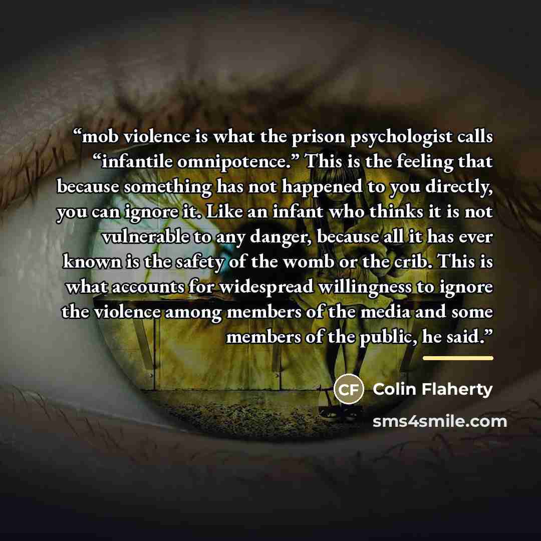 “mob violence is what the prison psychologist calls “infantile omnipotence.” This is the feeling that because something has not happened to you directly, you can ignore it. Like an infant who thinks it is not vulnerable to any danger, because all it has ever known is the safety of the womb or the…” quote by Colin Flaherty