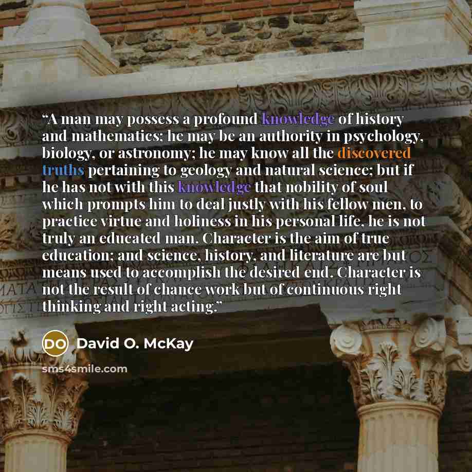 “A man may possess a profound knowledge of history and mathematics; he may be an authority in psychology, biology, or astronomy; he may know all the discovered truths pertaining to geology and natural science; but if he has not with this knowledge that nobility of soul which prompts him to deal…” quote by David O. McKay