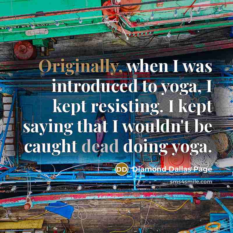 “Originally, when I was introduced to yoga, I kept resisting. I kept saying that I wouldn't be caught dead doing yoga.” quote by Diamond Dallas Page