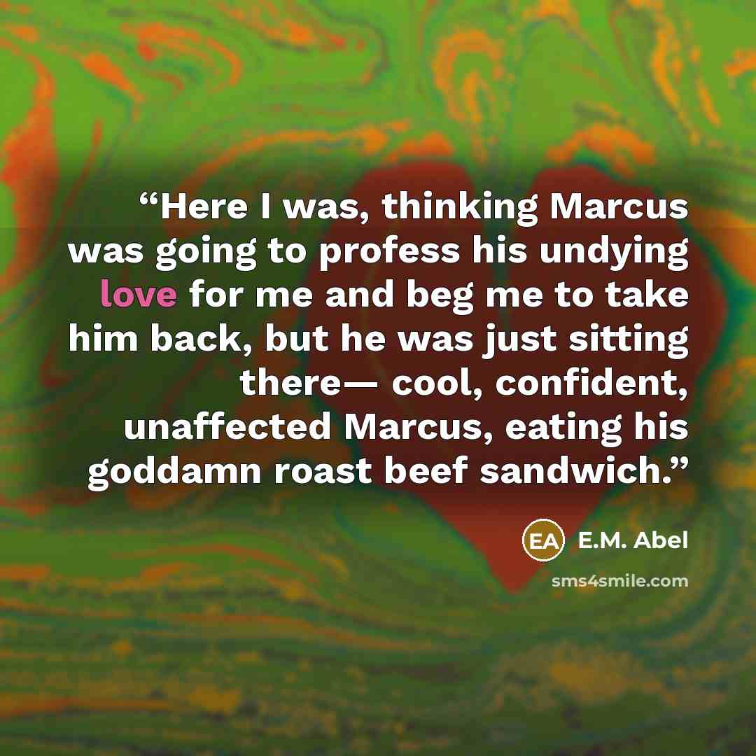 “Here I was, thinking Marcus was going to profess his undying love for me and beg me to take him back, but he was just sitting there— cool, confident, unaffected Marcus, eating his goddamn roast beef sandwich.” quote by E.M. Abel