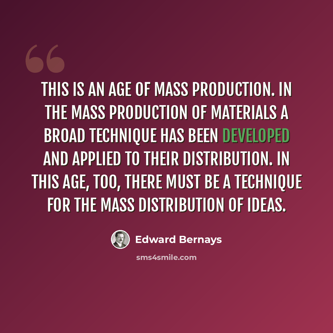 “This is an age of mass production. In the mass production of materials a broad technique has been developed and applied to their distribution. In this age, too, there must be a technique for the mass distribution of ideas.” quote by Edward Bernays