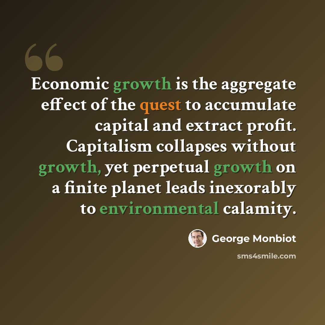 “Economic growth is the aggregate effect of the quest to accumulate capital and extract profit. Capitalism collapses without growth, yet perpetual growth on a finite planet leads inexorably to environmental calamity.” quote by George Monbiot