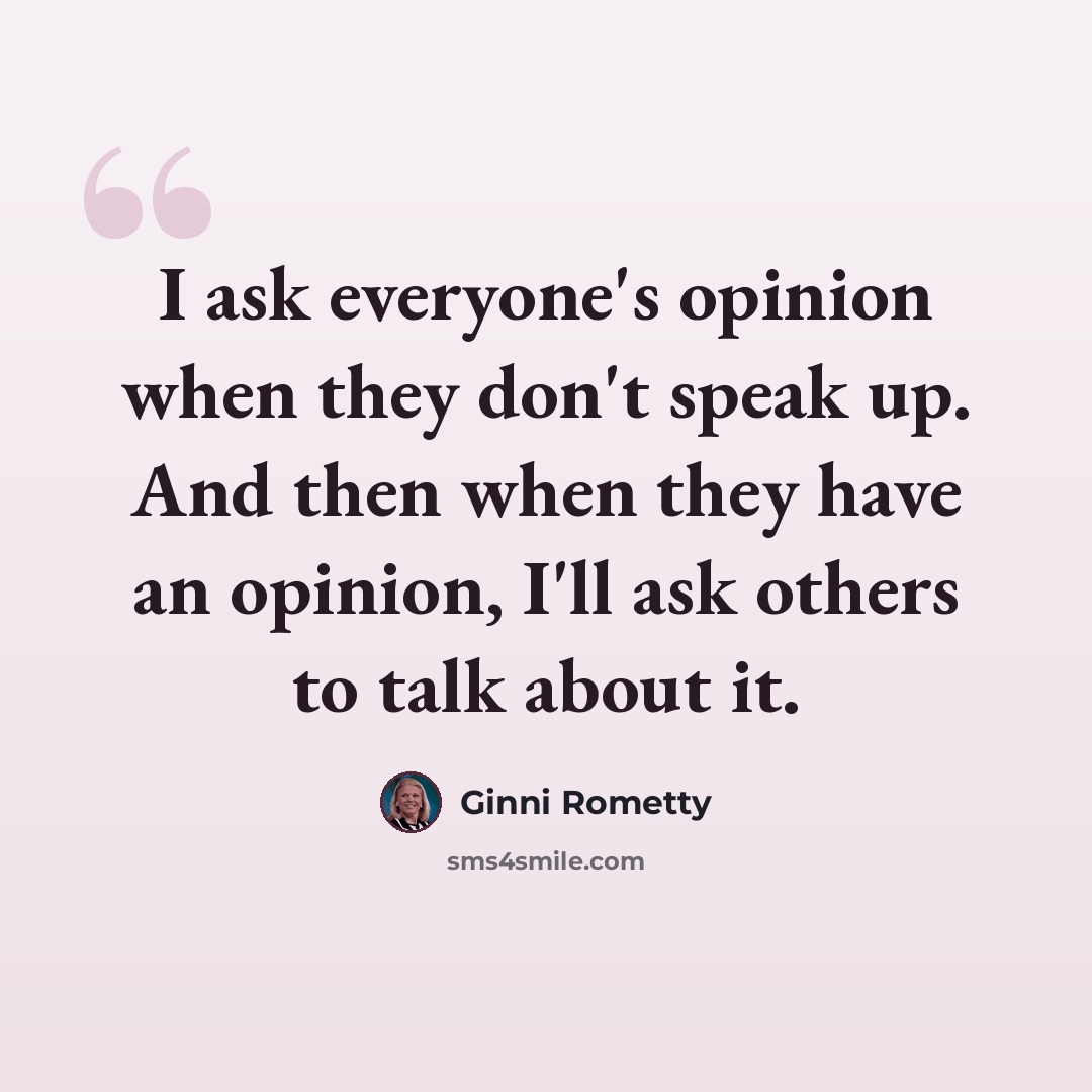 “I ask everyone's opinion when they don't speak up. And then when they have an opinion, I'll ask others to talk about it.” quote by Ginni Rometty