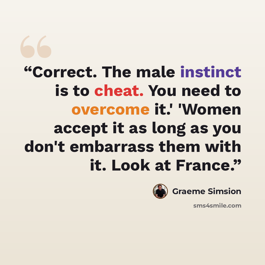 “Correct. The male instinct is to cheat. You need to overcome it.' 'Women accept it as long as you don't embarrass them with it. Look at France.” quote by Graeme Simsion