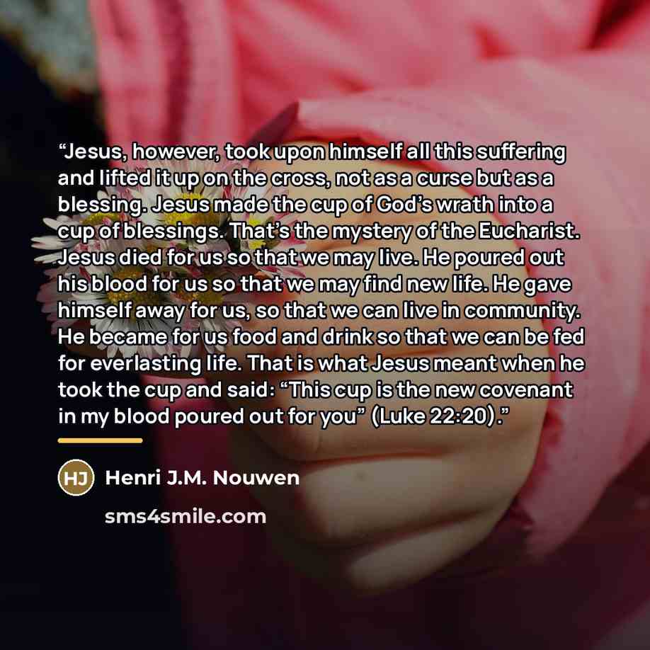 “Jesus, however, took upon himself all this suffering and lifted it up on the cross, not as a curse but as a blessing. Jesus made the cup of God's wrath into a cup of blessings. That's the mystery of the Eucharist. Jesus died for us so that we may live. He poured out his blood for us so that we may…” quote by Henri J.M. Nouwen
