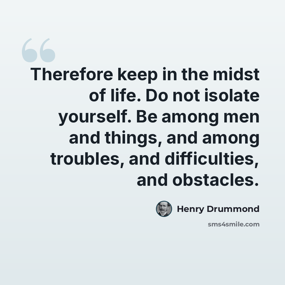 “Therefore keep in the midst of life. Do not isolate yourself. Be among men and things, and among troubles, and difficulties, and obstacles.” quote by Henry Drummond