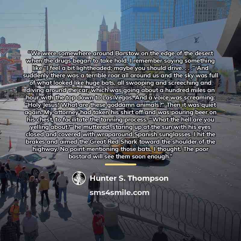 “We were somewhere around Barstow on the edge of the desert when the drugs began to take hold. I remember saying something like “I feel a bit lightheaded; maybe you should drive. . . .” And suddenly there was a terrible roar all around us and the sky was full of what looked like huge bats, all…” quote by Hunter S. Thompson