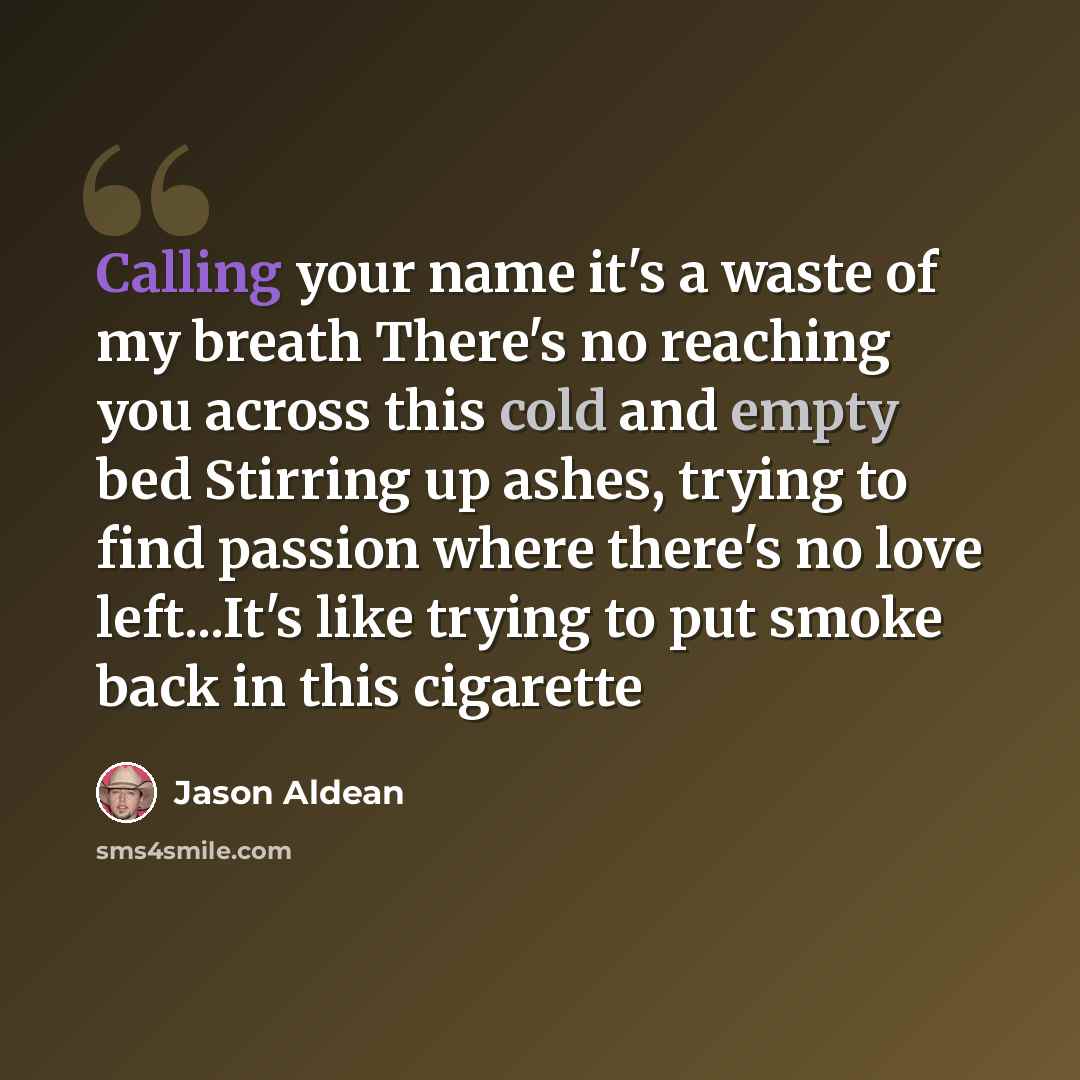 “Calling your name it's a waste of my breath There's no reaching you across this cold and empty bed Stirring up ashes, trying to find passion where there's no love left...It's like trying to put smoke back in this cigarette” quote by Jason Aldean