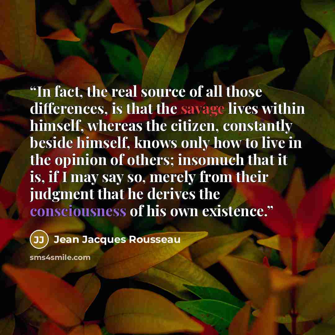“In fact, the real source of all those differences, is that the savage lives within himself, whereas the citizen, constantly beside himself, knows only how to live in the opinion of others; insomuch that it is, if I may say so, merely from their judgment that he derives the consciousness of his own…” quote by Jean Jacques Rousseau