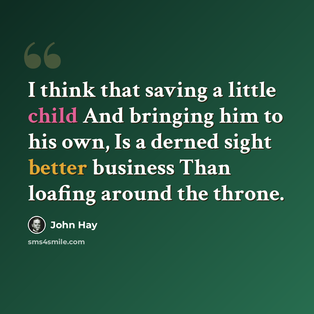 “I think that saving a little child And bringing him to his own, Is a derned sight better business Than loafing around the throne.” quote by John Hay