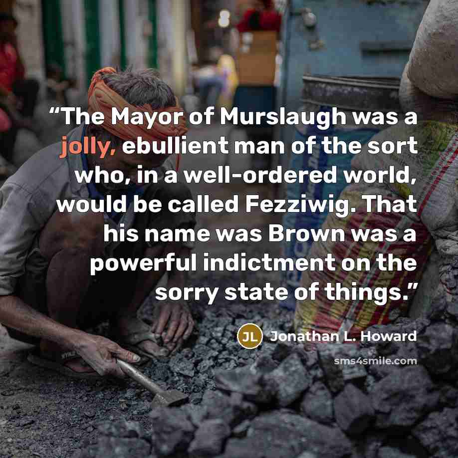“The Mayor of Murslaugh was a jolly, ebullient man of the sort who, in a well-ordered world, would be called Fezziwig. That his name was Brown was a powerful indictment on the sorry state of things.” quote by Jonathan L. Howard
