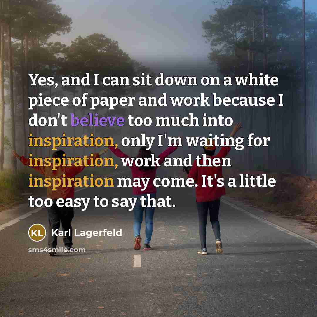 “Yes, and I can sit down on a white piece of paper and work because I don't believe too much into inspiration, only I'm waiting for inspiration, work and then inspiration may come. It's a little too easy to say that.” quote by Karl Lagerfeld