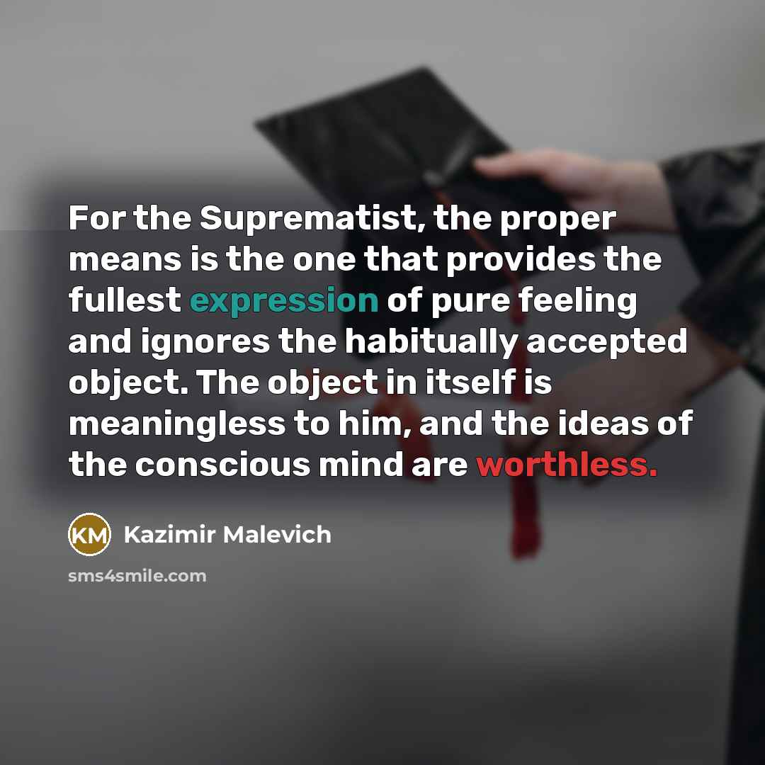 “For the Suprematist, the proper means is the one that provides the fullest expression of pure feeling and ignores the habitually accepted object. The object in itself is meaningless to him, and the ideas of the conscious mind are worthless.” quote by Kazimir Malevich