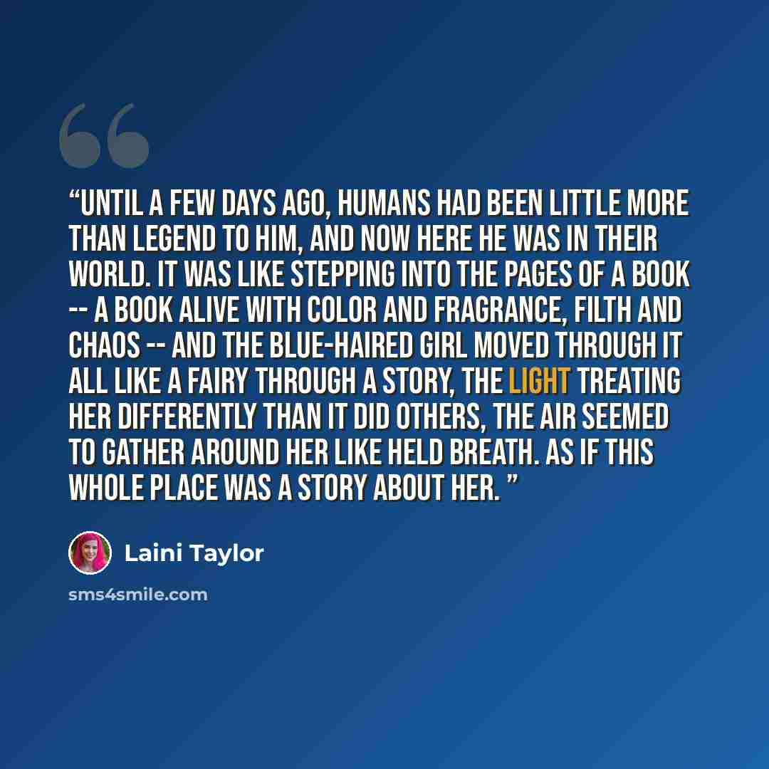 “Until a few days ago, humans had been little more than legend to him, and now here he was in their world. It was like stepping into the pages of a book -- a book alive with color and fragrance, filth and chaos -- and the blue-haired girl moved through it all like a fairy through a story, the light…” quote by Laini Taylor