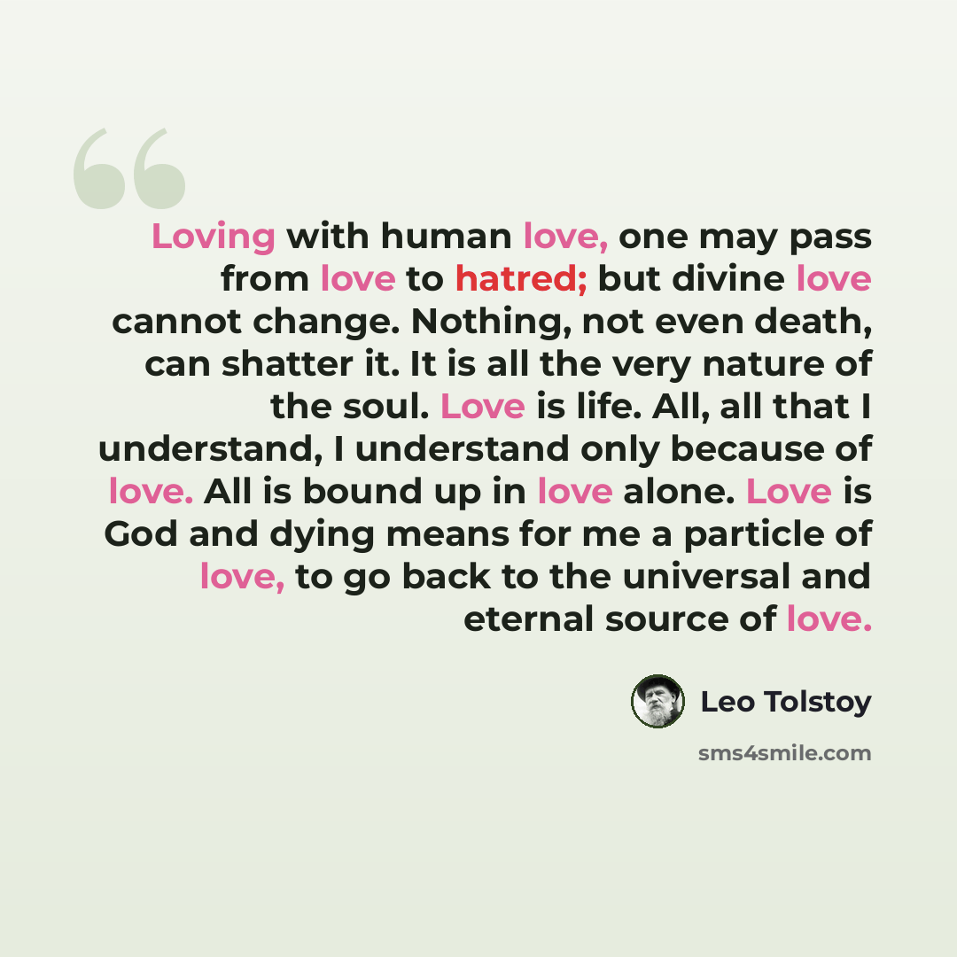 “Loving with human love, one may pass from love to hatred; but divine love cannot change. Nothing, not even death, can shatter it. It is all the very nature of the soul. Love is life. All, all that I understand, I understand only because of love. All is bound up in love alone. Love is God and dying…” quote by Leo Tolstoy