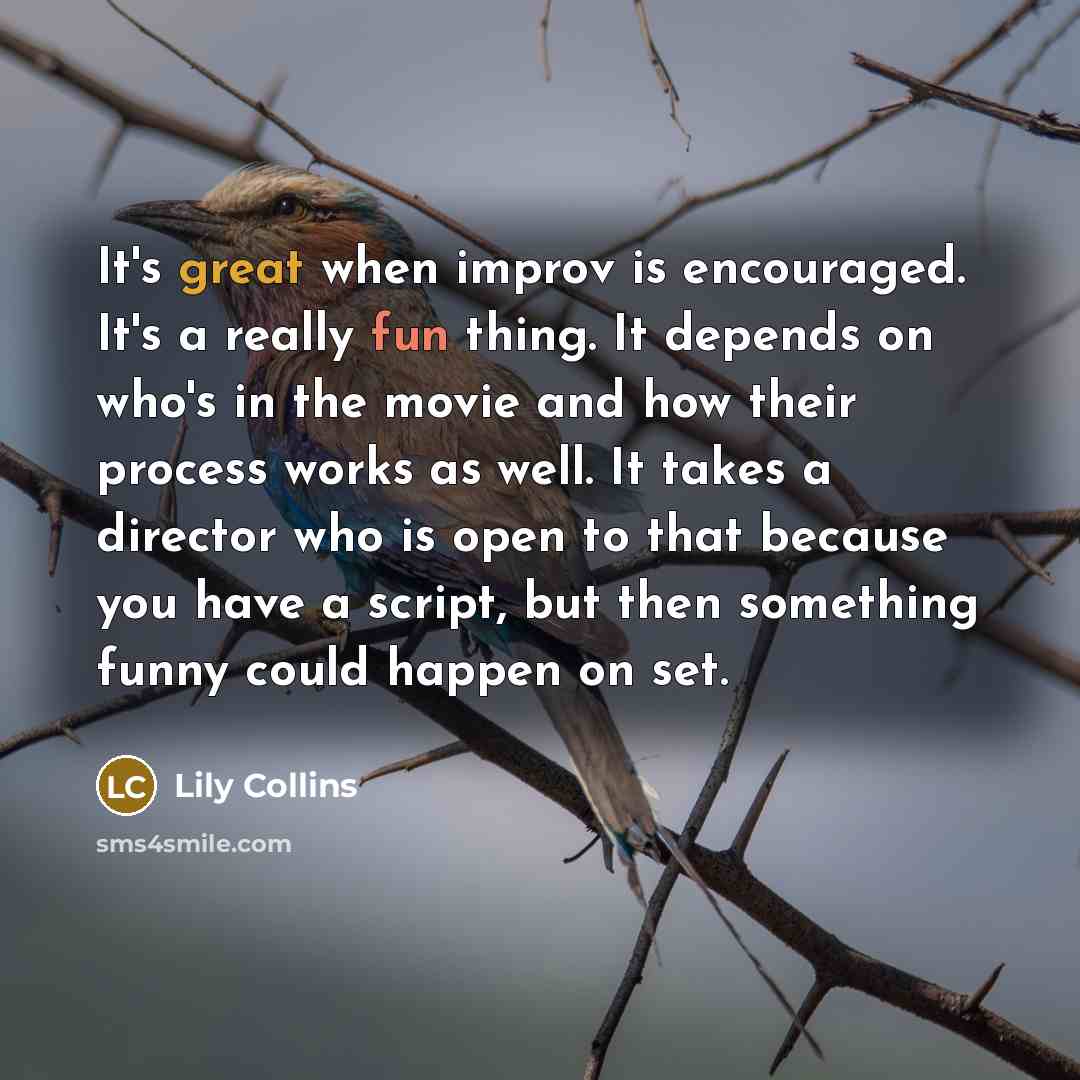 “It's great when improv is encouraged. It's a really fun thing. It depends on who's in the movie and how their process works as well. It takes a director who is open to that because you have a script, but then something funny could happen on set.” quote by Lily Collins