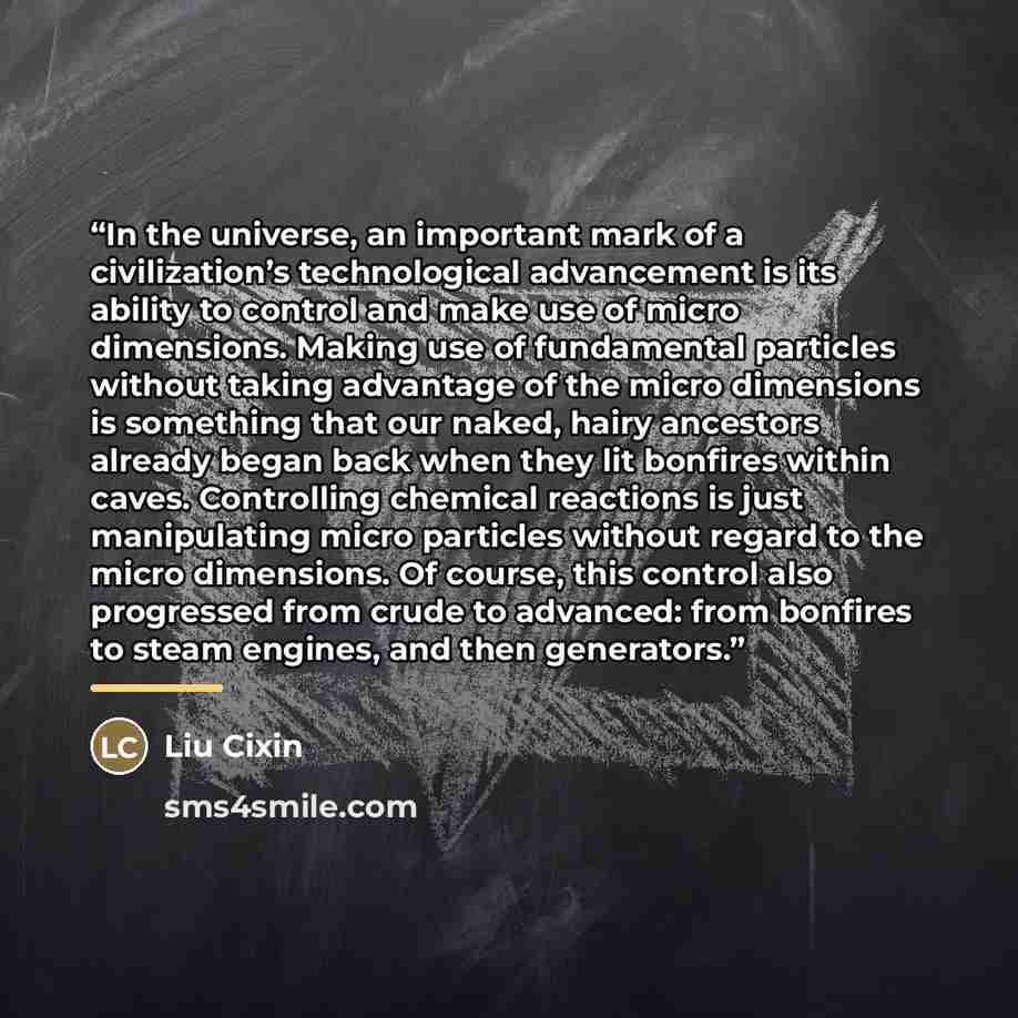 “In the universe, an important mark of a civilization’s technological advancement is its ability to control and make use of micro dimensions. Making use of fundamental particles without taking advantage of the micro dimensions is something that our naked, hairy ancestors already began back when…” quote by Liu Cixin