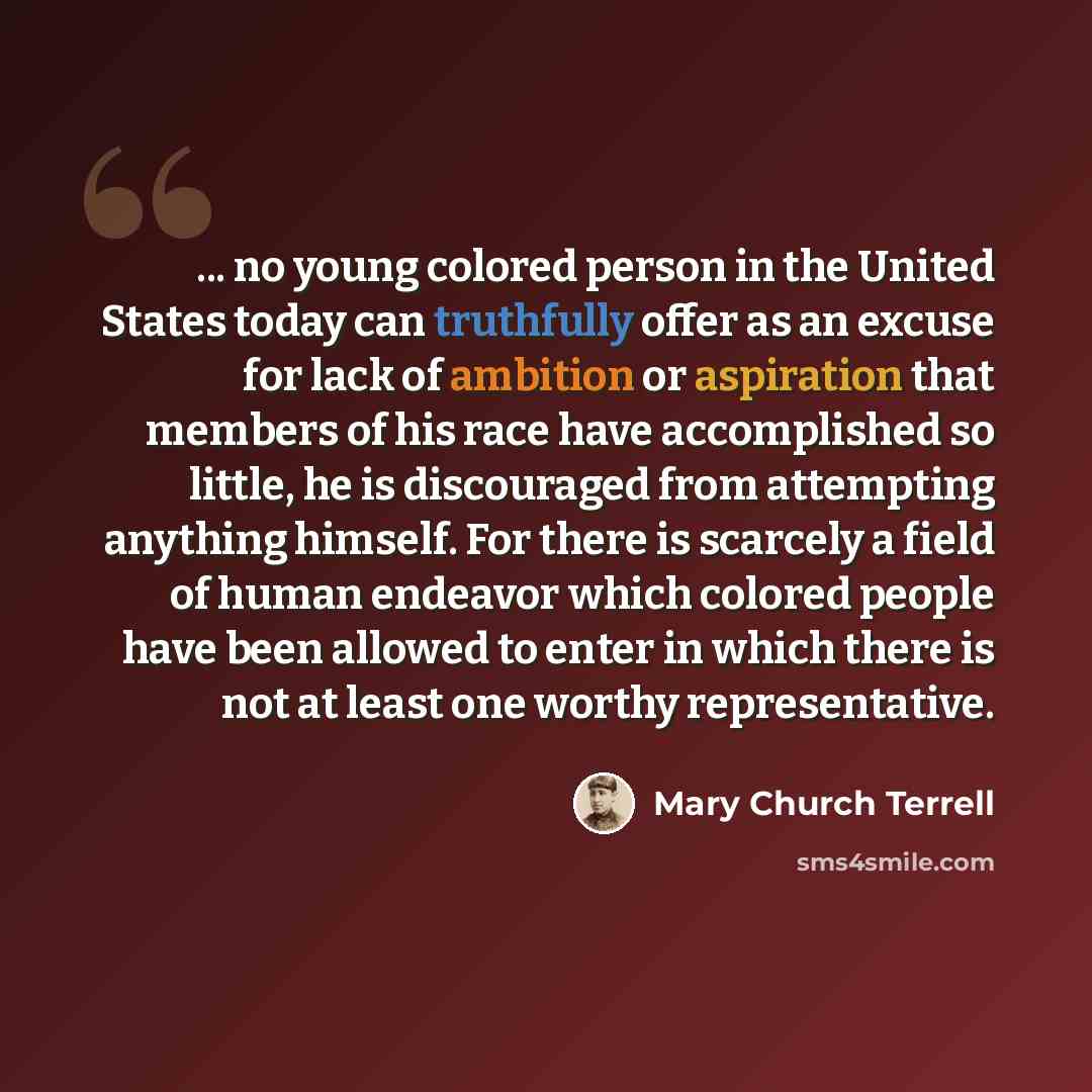 “... no young colored person in the United States today can truthfully offer as an excuse for lack of ambition or aspiration that members of his race have accomplished so little, he is discouraged from attempting anything himself. For there is scarcely a field of human endeavor which colored people…” quote by Mary Church Terrell