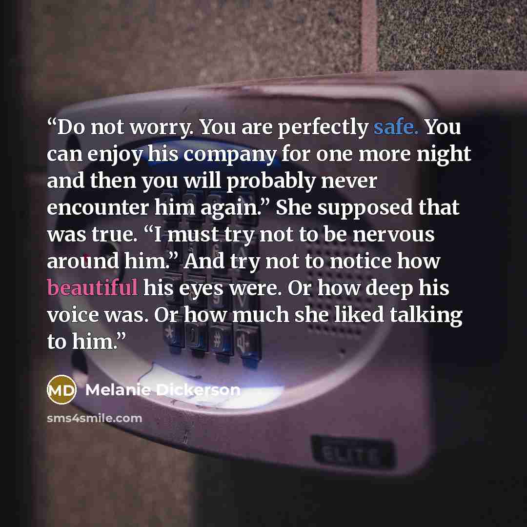 “Do not worry. You are perfectly safe. You can enjoy his company for one more night and then you will probably never encounter him again.” She supposed that was true. “I must try not to be nervous around him.” And try not to notice how beautiful his eyes were. Or how deep his voice was. Or how much…” quote by Melanie Dickerson