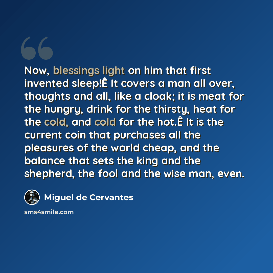 “Now, blessings light on him that first invented sleep!Ê It covers a man all over, thoughts and all, like a cloak; it is meat for the hungry, drink for the thirsty, heat for the cold, and cold for the hot.Ê It is the current coin that purchases all the pleasures of the world cheap, and the balance…” quote by Miguel de Cervantes