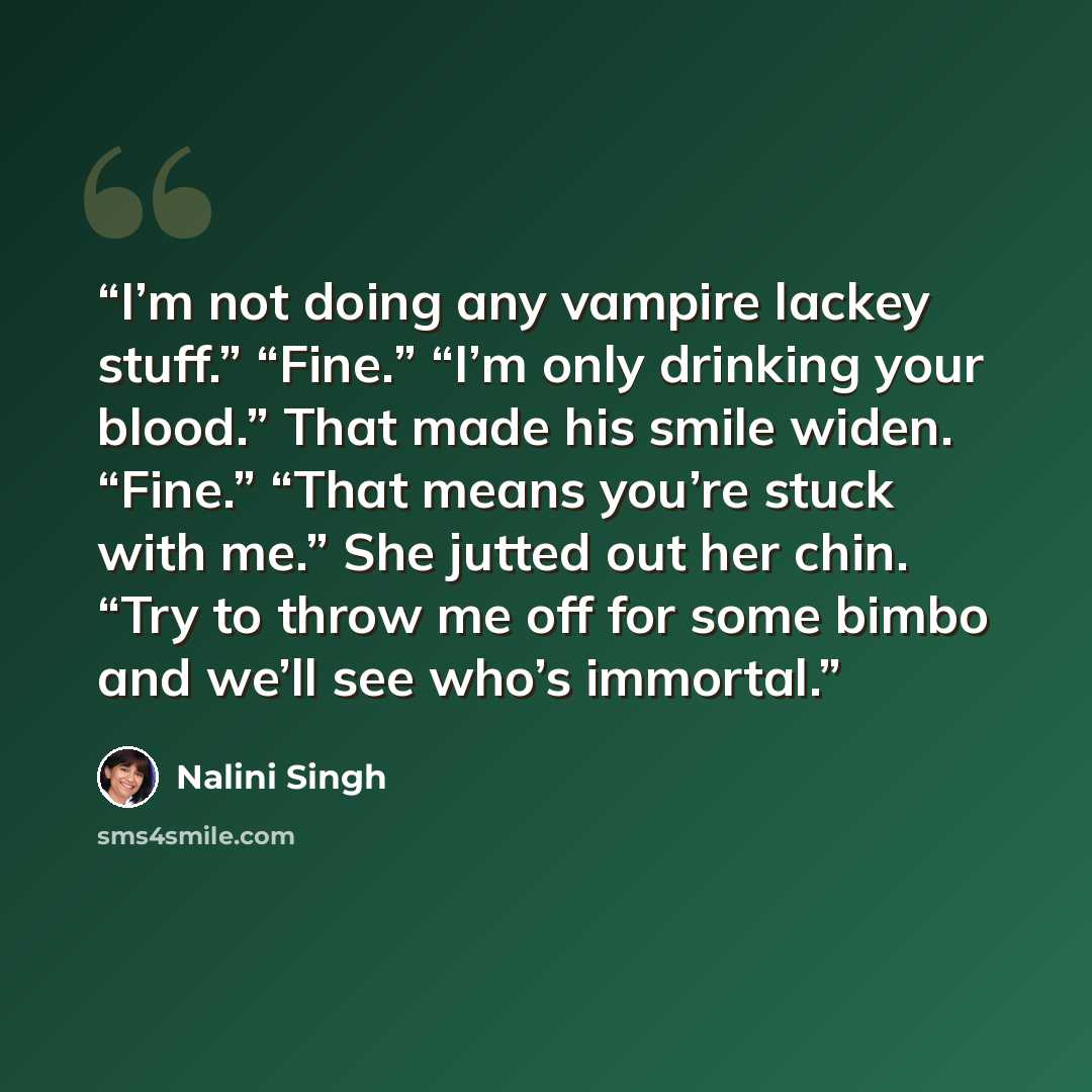 “I’m not doing any vampire lackey stuff.” “Fine.” “I’m only drinking your blood.” That made his smile widen. “Fine.” “That means you’re stuck with me.” She jutted out her chin. “Try to throw me off for some bimbo and we’ll see who’s immortal.” quote by Nalini Singh