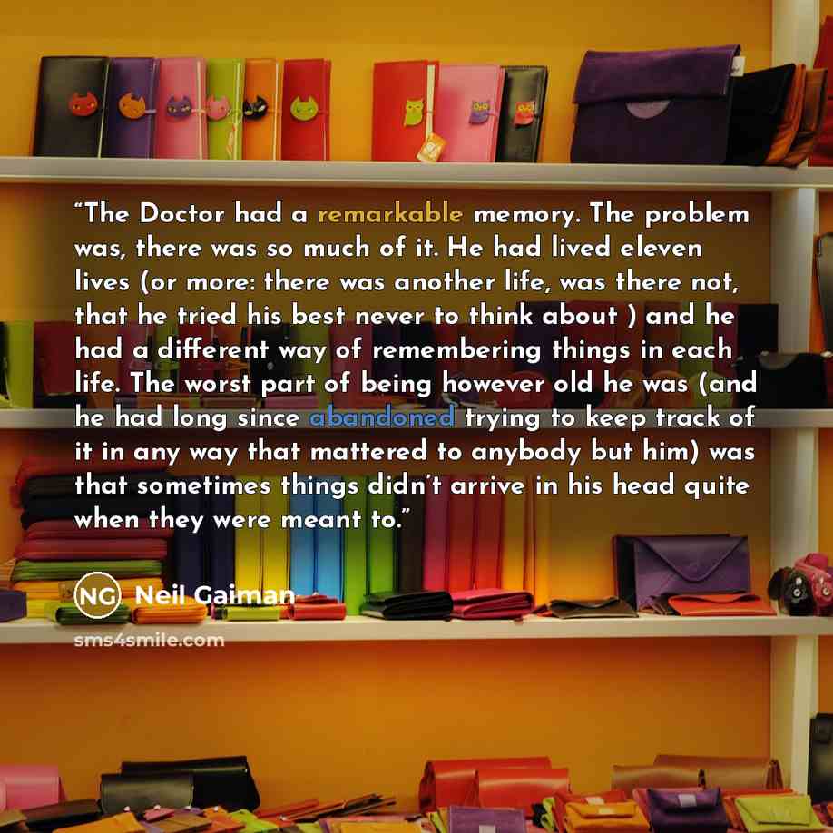 “The Doctor had a remarkable memory. The problem was, there was so much of it. He had lived eleven lives (or more: there was another life, was there not, that he tried his best never to think about ) and he had a different way of remembering things in each life. The worst part of being however old…” quote by Neil Gaiman