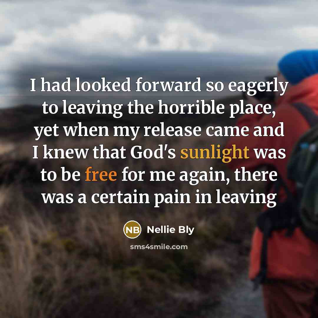 “I had looked forward so eagerly to leaving the horrible place, yet when my release came and I knew that God's sunlight was to be free for me again, there was a certain pain in leaving” quote by Nellie Bly